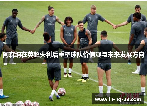 阿森纳在英超失利后重塑球队价值观与未来发展方向 阿森纳在英超失利后重塑球队价值观与未来发展方向