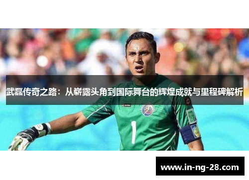 武磊传奇之路：从崭露头角到国际舞台的辉煌成就与里程碑解析