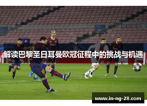 解读巴黎圣日耳曼欧冠征程中的挑战与机遇 解读巴黎圣日耳曼欧冠征程中的挑战与机遇