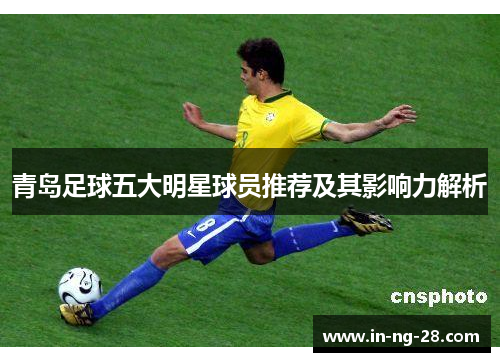 青岛足球五大明星球员推荐及其影响力解析 青岛足球五大明星球员推荐及其影响力解析