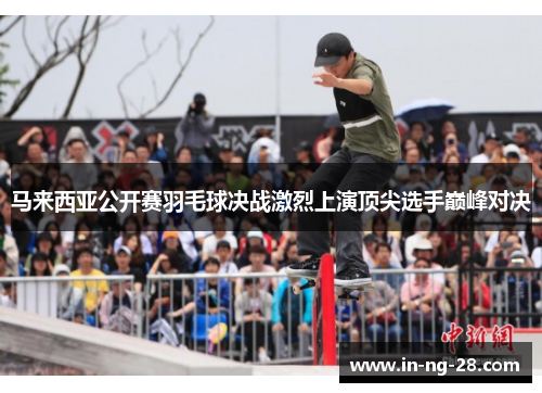 马来西亚公开赛羽毛球决战激烈上演顶尖选手巅峰对决 马来西亚公开赛羽毛球决战激烈上演顶尖选手巅峰对决