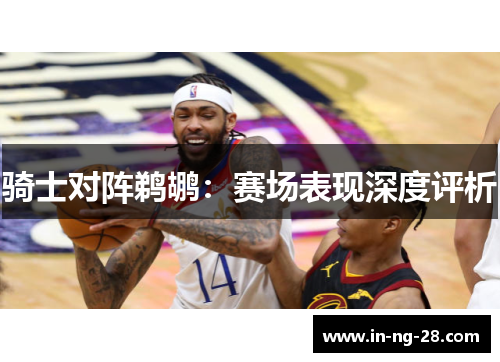 骑士对阵鹈鹕:赛场表现深度评析 骑士对阵鹈鹕:赛场表现深度评析