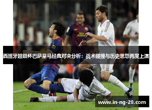 西班牙超级杯巴萨皇马经典对决分析：战术碰撞与历史恩怨再度上演