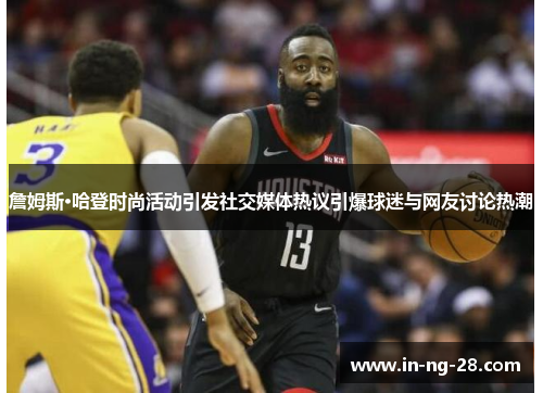 詹姆斯·哈登时尚活动引发社交媒体热议引爆球迷与网友讨论热潮 詹姆斯·哈登时尚活动引发社交媒体热议引爆球迷与网友讨论热潮