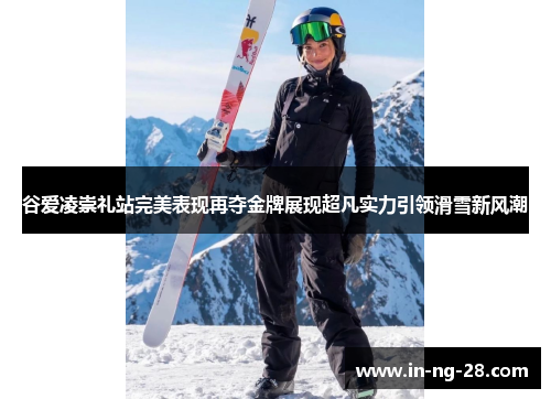 谷爱凌崇礼站完美表现再夺金牌展现超凡实力引领滑雪新风潮 谷爱凌崇礼站完美表现再夺金牌展现超凡实力引领滑雪新风潮