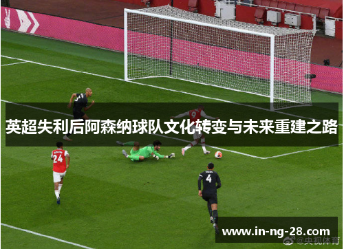 英超失利后阿森纳球队文化转变与未来重建之路 英超失利后阿森纳球队文化转变与未来重建之路