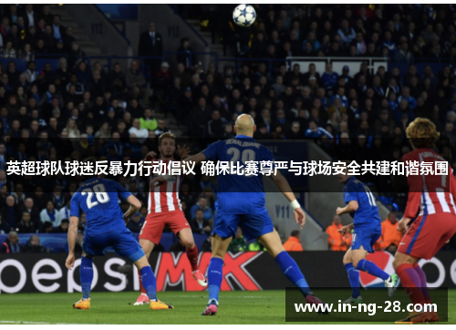 英超球队球迷反暴力行动倡议 确保比赛尊严与球场安全共建和谐氛围
