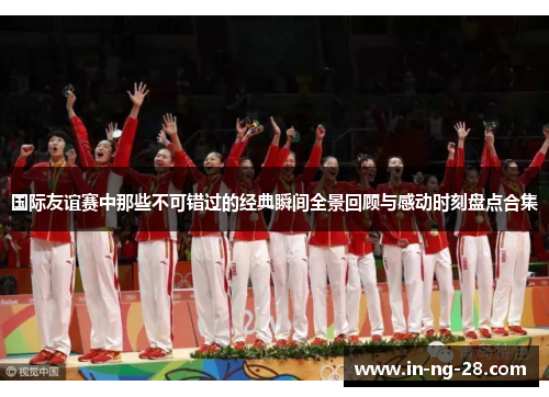 国际友谊赛中那些不可错过的经典瞬间全景回顾与感动时刻盘点合集 国际友谊赛中那些不可错过的经典瞬间全景回顾与感动时刻盘点合集