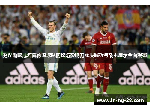 努涅斯欧冠对阵德国球队的攻防影响力深度解析与战术启示全面观察