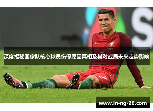 深度揭秘国家队核心球员伤停原因真相及其对战局未来走势影响 深度揭秘国家队核心球员伤停原因真相及其对战局未来走势影响