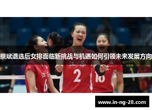 蔡斌退选后女排面临新挑战与机遇如何引领未来发展方向 蔡斌退选后女排面临新挑战与机遇如何引领未来发展方向