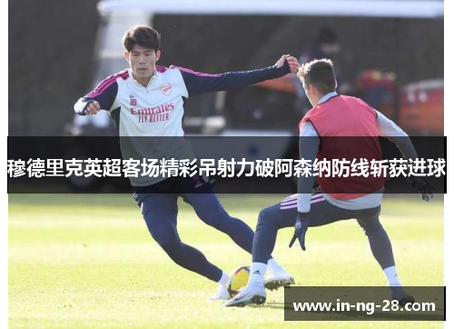 穆德里克英超客场精彩吊射力破阿森纳防线斩获进球