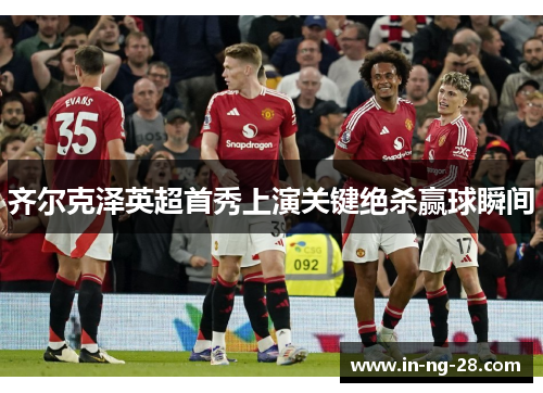齐尔克泽英超首秀上演关键绝杀赢球瞬间 齐尔克泽英超首秀上演关键绝杀赢球瞬间